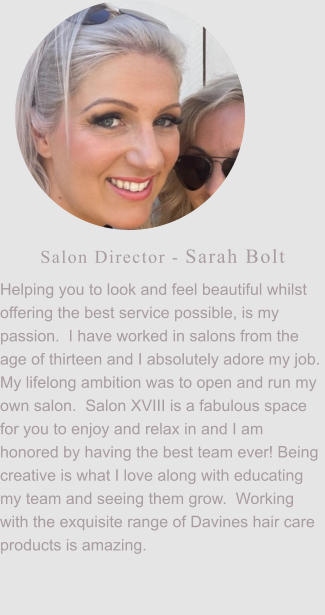 Salon Director - Sarah Bolt Helping you to look and feel beautiful whilst offering the best service possible, is my passion.  I have worked in salons from the age of thirteen and I absolutely adore my job.  My lifelong ambition was to open and run my own salon.  Salon XVIII is a fabulous space for you to enjoy and relax in and I am honored by having the best team ever! Being creative is what I love along with educating my team and seeing them grow.  Working with the exquisite range of Davines hair care products is amazing.