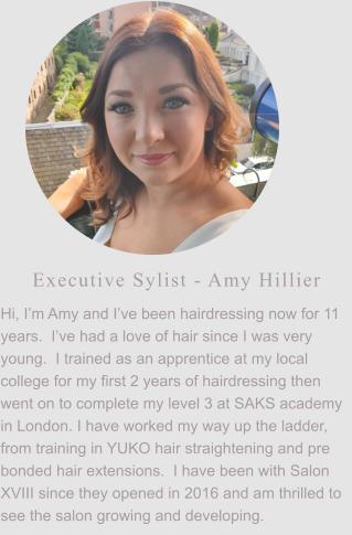 Executive Sylist - Amy Hillier Hi, I’m Amy and I’ve been hairdressing now for 11 years.  I’ve had a love of hair since I was very young.  I trained as an apprentice at my local college for my first 2 years of hairdressing then went on to complete my level 3 at SAKS academy in London. I have worked my way up the ladder, from training in YUKO hair straightening and pre bonded hair extensions.  I have been with Salon XVIII since they opened in 2016 and am thrilled to see the salon growing and developing.