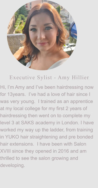 Executive Sylist - Amy Hillier Hi, I’m Amy and I’ve been hairdressing now for 13years.  I’ve had a love of hair since I was very young.  I trained as an apprentice at my local college for my first 2 years of hairdressing then went on to complete my level 3 at SAKS academy in London. I have worked my way up the ladder, from training in YUKO hair straightening and pre bonded hair extensions.  I have been with Salon XVIII since they opened in 2016 and am thrilled to see the salon growing and developing.