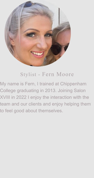 Stylist - Fern Moore My name is Fern, I trained at Chippenham College graduating in 2013. Joining Salon XVIII in 2022 I enjoy the interaction with the team and our clients and enjoy helping them to feel good about themselves.