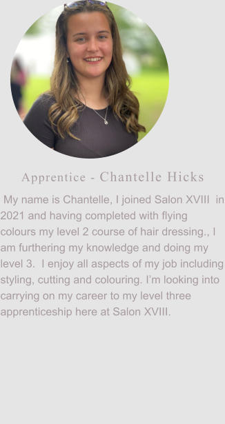 Apprentice - Chantelle Hicks  My name is Chantelle, I joined Salon XVIII  in 2021 and having completed with flying colours my level 2 course of hair dressing., I am furthering my knowledge and doing my level 3.  I enjoy all aspects of my job including styling, cutting and colouring. I’m looking into carrying on my career to my level three apprenticeship here at Salon XVIII.