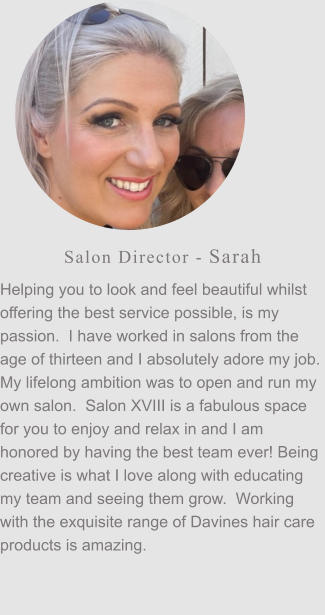 Salon Director - Sarah Helping you to look and feel beautiful whilst offering the best service possible, is my passion.  I have worked in salons from the age of thirteen and I absolutely adore my job.  My lifelong ambition was to open and run my own salon.  Salon XVIII is a fabulous space for you to enjoy and relax in and I am honored by having the best team ever! Being creative is what I love along with educating my team and seeing them grow.  Working with the exquisite range of Davines hair care products is amazing.