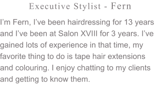 Executive Stylist - Fern I’m Fern, I’ve been hairdressing for 13 years and I’ve been at Salon XVIII for 3 years. I’ve gained lots of experience in that time, my favorite thing to do is tape hair extensions and colouring. I enjoy chatting to my clients and getting to know them.
