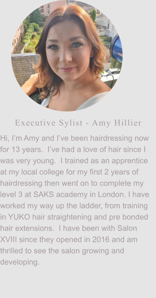 Executive Sylist - Amy Hillier Hi, I’m Amy and I’ve been hairdressing now for 13 years.  I’ve had a love of hair since I was very young.  I trained as an apprentice at my local college for my first 2 years of hairdressing then went on to complete my level 3 at SAKS academy in London. I have worked my way up the ladder, from training in YUKO hair straightening and pre bonded hair extensions.  I have been with Salon XVIII since they opened in 2016 and am thrilled to see the salon growing and developing.