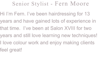 Senior Stylist - Fern Moore Hi I’m Fern. I’ve been hairdressing for 13 years and have gained lots of experience in that time.  I’ve been at Salon XVIII for two years and still love learning new techniques!  I love colour work and enjoy making clients feel great!