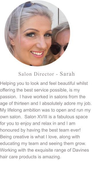 Salon Director - Sarah Helping you to look and feel beautiful whilst offering the best service possible, is my passion.  I have worked in salons from the age of thirteen and I absolutely adore my job.  My lifelong ambition was to open and run my own salon.  Salon XVIII is a fabulous space for you to enjoy and relax in and I am honoured by having the best team ever! Being creative is what I love, along with educating my team and seeing them grow.  Working with the exquisite range of Davines hair care products is amazing.