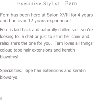 Executive Stylist - Fern Fern has been here at Salon XVIII for 4 years and has over 12 years experience! Fern is laid back and naturally chilled so if you’re looking for a chat or just to sit in her chair and relax she’s the one for you.  Fern loves all things colour, tape hair extensions and keratin blowdrys!   Specialities: Tape hair extensions and keratin blowdrys  e